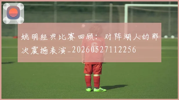 姚明经典比赛回顾：对阵湖人的那次震撼表演_20260527112256