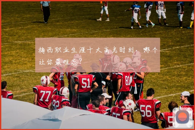 梅西职业生涯十大高光时刻，哪个让你最难忘？