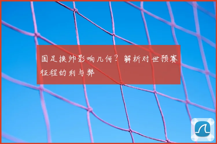 国足换帅影响几何？解析对世预赛征程的利与弊