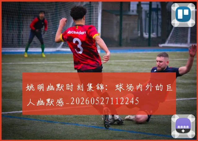 姚明幽默时刻集锦：球场内外的巨人幽默感_20260527112245