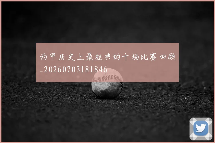 西甲历史上最经典的十场比赛回顾_20260703181846