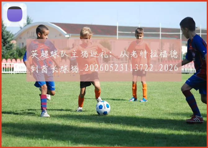 英超球队主场巡礼：从老特拉福德到酋长球场_20260523113722_20260702174237