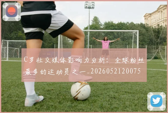 C罗社交媒体影响力分析：全球粉丝最多的运动员之一_20260521200756