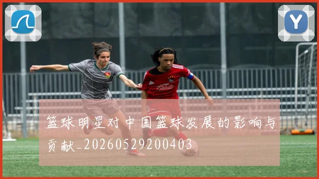 篮球明星对中国篮球发展的影响与贡献_20260529200403