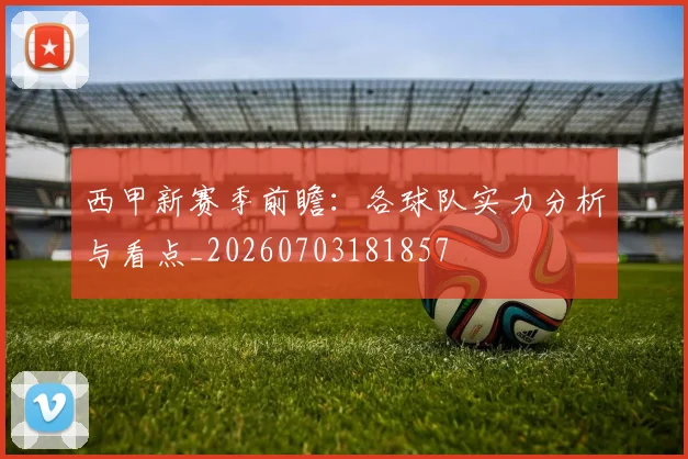 西甲新赛季前瞻:各球队实力分析与看点_20260703181857