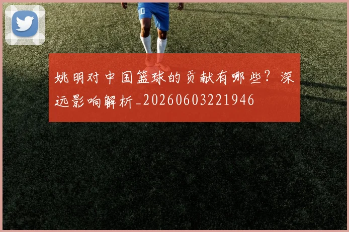 姚明对中国篮球的贡献有哪些？深远影响解析_20260603221946