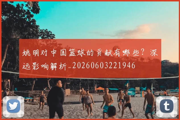 姚明对中国篮球的贡献有哪些？深远影响解析_20260603221946