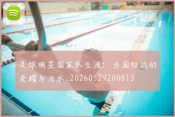 足球明星国家队生涯:为国征战的荣耀与泪水_20260529200813