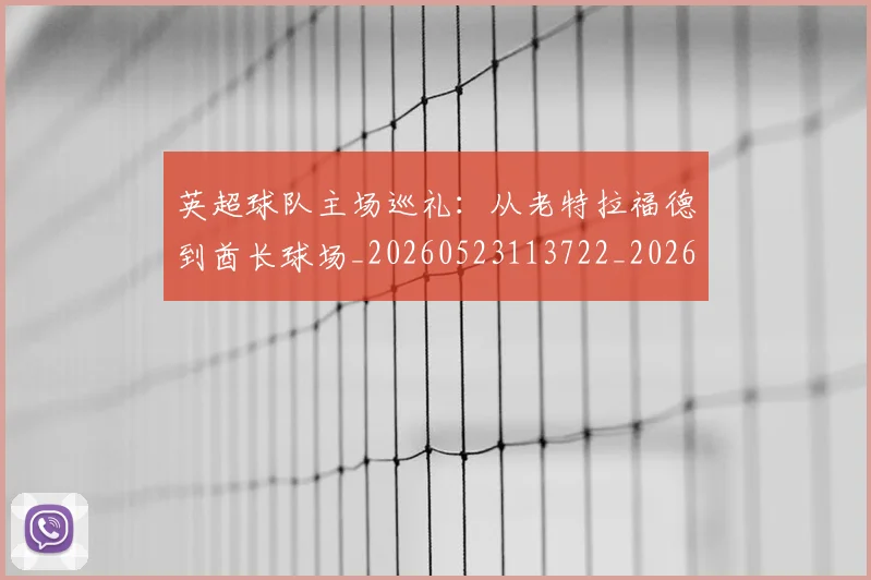 英超球队主场巡礼:从老特拉福德到酋长球场_20260523113722_20260702174237