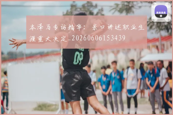 本泽马专访精华：亲口讲述职业生涯重大决定_20260606153439