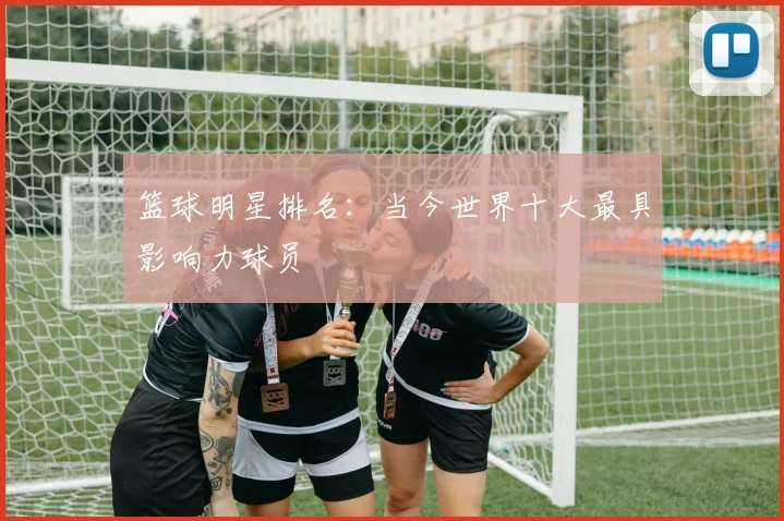 篮球明星排名:当今世界十大最具影响力球员